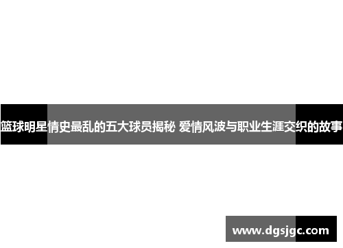 篮球明星情史最乱的五大球员揭秘 爱情风波与职业生涯交织的故事